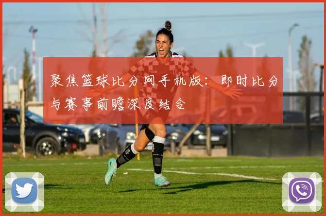 聚焦篮球比分网手机版：即时比分与赛事前瞻深度结合