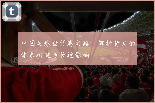 中国足球世预赛之路：解析背后的体系构建与长远影响