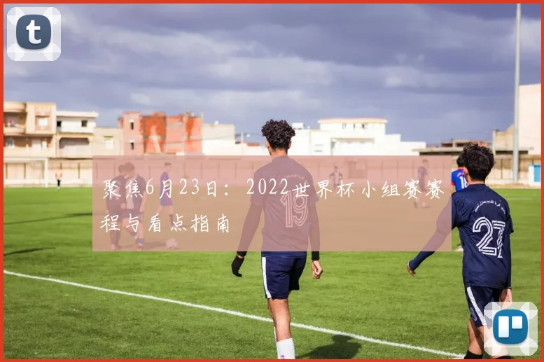 聚焦6月23日:2022世界杯小组赛赛程与看点指南