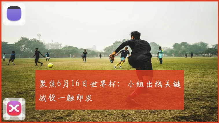 聚焦6月16日世界杯:小组出线关键战役一触即发