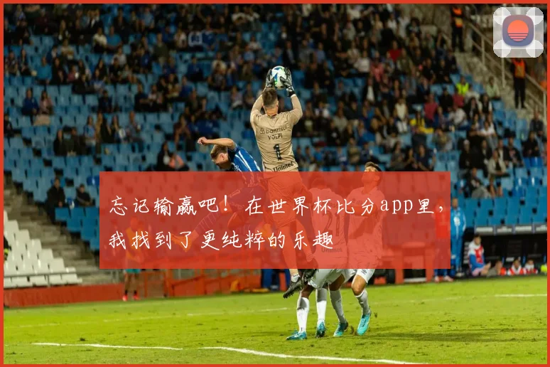 忘记输赢吧!在世界杯比分app里,我找到了更纯粹的乐趣