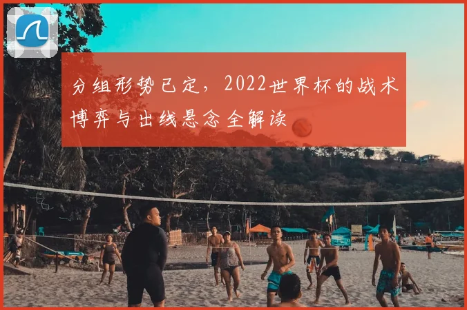分组形势已定，2022世界杯的战术博弈与出线悬念全解读