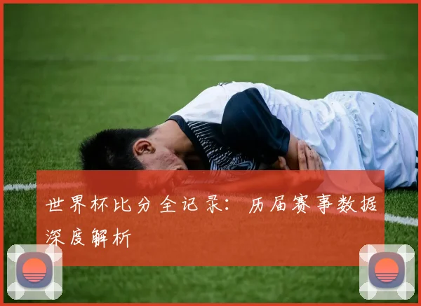 世界杯比分全记录:历届赛事数据深度解析