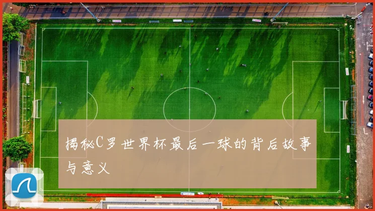 揭秘C罗世界杯最后一球的背后故事与意义